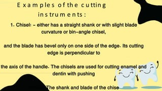E x a m p le s o f th e c u ttin g
in s tru m e n ts :
1. Chisel: - either has a straight shank or with slight blade
curvature or bin-angle chisel,
and the blade has bevel only on one side of the edge. Its cutting
edge is perpendicular to
the axis of the handle. The chisels are used for cutting enamel and
dentin with pushing
motion. The shank and blade of the chise
 