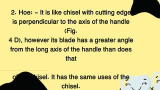 2. Hoe: - It is like chisel with cutting edge
is perpendicular to the axis of the handle
(Fig.
4 D), however its blade has a greater angle
from the long axis of the handle than does
that
of the chisel. It has the same uses of the
chisel.
 
