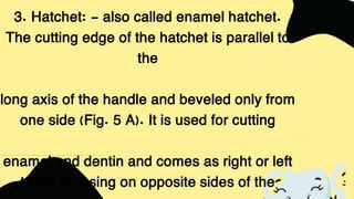 3. Hatchet: - also called enamel hatchet.
The cutting edge of the hatchet is parallel to
the
long axis of the handle and beveled only from
one side (Fig. 5 A). It is used for cutting
enamel and dentin and comes as right or left
types for using on opposite sides of the
 