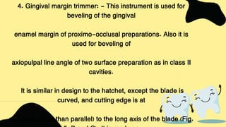 4. Gingival margin trimmer: - This instrument is used for
beveling of the gingival
enamel margin of proximo-occlusal preparations. Also it is
used for beveling of
axiopulpal line angle of two surface preparation as in class II
cavities.
It is similar in design to the hatchet, except the blade is
curved, and cutting edge is at
an angle (other than parallel) to the long axis of the blade (Fig.
 