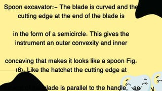 Spoon excavator:- The blade is curved and the
cutting edge at the end of the blade is
in the form of a semicircle. This gives the
instrument an outer convexity and inner
concaving that makes it looks like a spoon Fig.
(6). Like the hatchet the cutting edge at
the end of the blade is parallel to the handle, ae
 