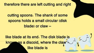 therefore there are left cutting and right
cutting spoons. The shank of some
spoons holds a small circular (disk
blade) or claw –
like blade at its end. The disk blade is
known as a discoid, where the claw -
like blade is
 
