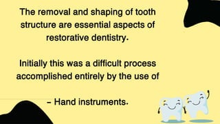 The removal and shaping of tooth
structure are essential aspects of
restorative dentistry.
Initially this was a difficult process
accomplished entirely by the use of
- Hand instruments.
 