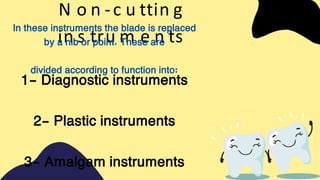 N o n -c u ttin g
in s tru m e n ts
In these instruments the blade is replaced
by a nib or point. These are
divided according to function into:
1- Diagnostic instruments
2- Plastic instruments
3- Amalgam instruments
 