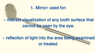 1. Mirror: used for:
- indirect visualization of any tooth surface that
cannot be seen by the eye.
- reflection of light into the area being examined
or treated.
 