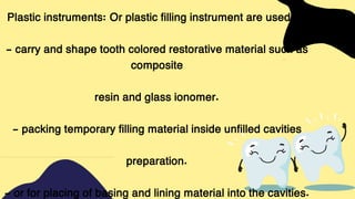 Plastic instruments: Or plastic filling instrument are used to:
- carry and shape tooth colored restorative material such as
composite
resin and glass ionomer.
- packing temporary filling material inside unfilled cavities
preparation.
- or for placing of basing and lining material into the cavities.
 