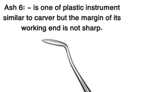 Ash 6: - is one of plastic instrument
similar to carver but the margin of its
working end is not sharp.
 