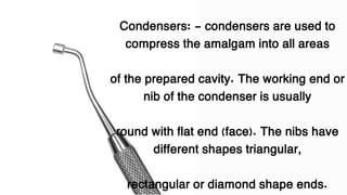 Condensers: - condensers are used to
compress the amalgam into all areas
of the prepared cavity. The working end or
nib of the condenser is usually
round with flat end (face). The nibs have
different shapes triangular,
rectangular or diamond shape ends.
 