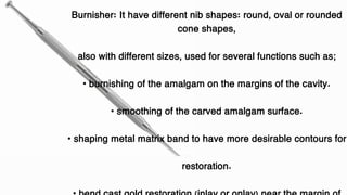 Burnisher: It have different nib shapes: round, oval or rounded
cone shapes,
also with different sizes, used for several functions such as;
• burnishing of the amalgam on the margins of the cavity.
• smoothing of the carved amalgam surface.
• shaping metal matrix band to have more desirable contours for
restoration.
 