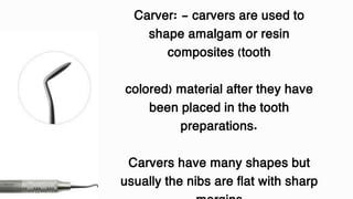Carver: - carvers are used to
shape amalgam or resin
composites (tooth
colored) material after they have
been placed in the tooth
preparations.
Carvers have many shapes but
usually the nibs are flat with sharp
 