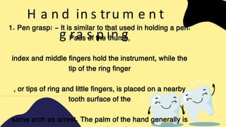 H a n d in s tru m e n t
g ra s p in g
1. Pen grasp: - It is similar to that used in holding a pen.
Pads of the thumb,
index and middle fingers hold the instrument, while the
tip of the ring finger
, or tips of ring and little fingers, is placed on a nearby
tooth surface of the
same arch as arrest. The palm of the hand generally is
 