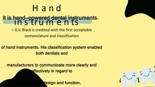 G.V. Black is credited with the first acceptable
nomenclature and classification
of hand instruments. His classification system enabled
both dentists and
manufacturers to communicate more clearly and
effectively in regard to
instrument design and function.
H a n d
in s tru m e n ts
It is hand-powered dental instruments.
 