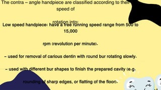 The contra – angle handpiece are classified according to their
speed of
rotation into:
Low speed handpiece: have a free running speed range from 500 to
15,000
rpm (revolution per minute).
- used for removal of carious dentin with round bur rotating slowly.
- used with different bur shapes to finish the prepared cavity (e.g.
rounding of sharp edges, or flatting of the floor).
 