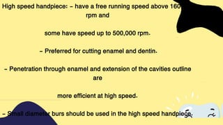 High speed handpiece: - have a free running speed above 160,000
rpm and
some have speed up to 500,000 rpm.
- Preferred for cutting enamel and dentin.
- Penetration through enamel and extension of the cavities outline
are
more efficient at high speed.
- Small diameter burs should be used in the high speed handpiece.
 