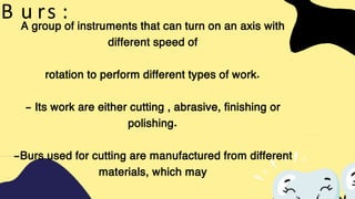 A group of instruments that can turn on an axis with
different speed of
rotation to perform different types of work.
- Its work are either cutting , abrasive, finishing or
polishing.
-Burs used for cutting are manufactured from different
materials, which may
B u rs :
 