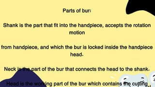Parts of bur:
Shank is the part that fit into the handpiece, accepts the rotation
motion
from handpiece, and which the bur is locked inside the handpiece
head.
Neck is the part of the bur that connects the head to the shank.
Head is the working part of the bur which contains the cutting
 