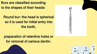Burs are classified according
to the shapes of their heads:
Round bur: the head is spherical
so it is used for initial entry into
the tooth,
preparation of retentive holes or
for removal of carious dentin.
 