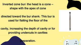 Inverted cone bur: the head is a cone –
shape with the apex of cone
directed toward the bur shank. This bur is
used for flatting the floor of the
cavity, increasing the depth of cavity or for
providing undercuts in cavities
preparation.
 