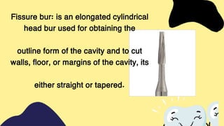 Fissure bur: is an elongated cylindrical
head bur used for obtaining the
outline form of the cavity and to cut
walls, floor, or margins of the cavity, its
either straight or tapered.
 
