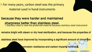 Stainless steel is now the preferred material because stainless steel instrument
remains bright with steam or dry heat sterilization, and because the properties of
stainless steel have improved by incorporating a significant amount of chromium
imparts corrosion resistance and carbon imparts hardness.
For many years, carbon steel was the primary
material used in hand instruments
because they were harder and maintained
sharpness better than stainless steel.
 