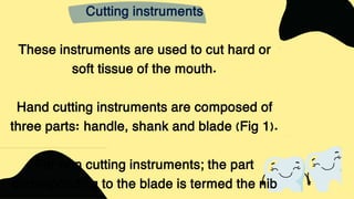 Cutting instruments
These instruments are used to cut hard or
soft tissue of the mouth.
Hand cutting instruments are composed of
three parts: handle, shank and blade (Fig 1).
For non cutting instruments; the part
corresponding to the blade is termed the nib
 