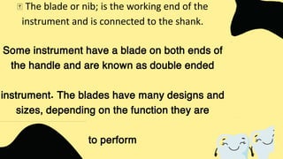 The blade or nib; is the working end of the
instrument and is connected to the shank.
Some instrument have a blade on both ends of
the handle and are known as double ended
instrument. The blades have many designs and
sizes, depending on the function they are
to perform
 