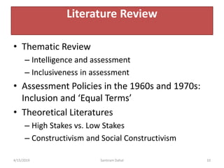 • Thematic Review
– Intelligence and assessment
– Inclusiveness in assessment
• Assessment Policies in the 1960s and 1970s:
Inclusion and ‘Equal Terms’
• Theoretical Literatures
– High Stakes vs. Low Stakes
– Constructivism and Social Constructivism
4/15/2019 Santiram Dahal 10
Literature Review
 