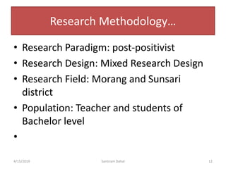 Research Methodology…
• Research Paradigm: post-positivist
• Research Design: Mixed Research Design
• Research Field: Morang and Sunsari
district
• Population: Teacher and students of
Bachelor level
•
4/15/2019 Santiram Dahal 12
 