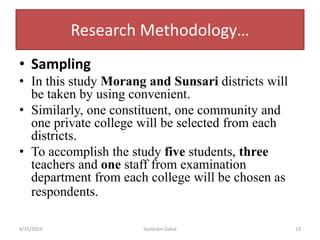 Research Methodology…
• Sampling
• In this study Morang and Sunsari districts will
be taken by using convenient.
• Similarly, one constituent, one community and
one private college will be selected from each
districts.
• To accomplish the study five students, three
teachers and one staff from examination
department from each college will be chosen as
respondents.
4/15/2019 Santiram Dahal 13
 