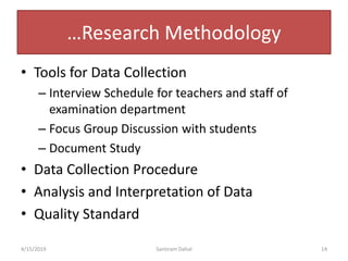 …Research Methodology
• Tools for Data Collection
– Interview Schedule for teachers and staff of
examination department
– Focus Group Discussion with students
– Document Study
• Data Collection Procedure
• Analysis and Interpretation of Data
• Quality Standard
4/15/2019 Santiram Dahal 14
 