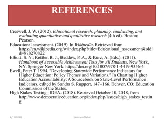 Creswell, J. W. (2012). Educational research: planning, conducting, and
evaluating quantitative and qualitative research (4th ed). Boston:
Pearson.
Educational assessment. (2019). In Wikipedia. Retrieved from
https://en.wikipedia.org/w/index.php?title=Educational_assessment&oldi
d=878270822
Elliott, S. N., Kettler, R. J., Beddow, P. A., & Kurz, A. (Eds.). (2011).
Handbook of Accessible Achievement Tests for All Students. New York,
NY: Springer New York. https://doi.org/10.1007/978-1-4419-9356-4
Ewell, Peter T. 1994. “Developing Statewide Performance Indicators for
Higher Education: Policy Themes and Variations.” In Charting Higher
Education Accountability: A Sourcebook on State-Level Performance
Indicators, edited by Sandra S. Ruppert, 147–166. Denver, CO: Education
Commission of the States.
High Stakes Testing | IDEA. (2018). Retrieved October 10, 2018, from
http://www.democraticeducation.org/index.php/issues/high_stakes_testin
g
4/15/2019 Santiram Dahal 16
REFERENCES
 