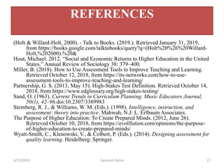 (Holt & Willard-Holt, 2000). - Talk to Books. (2019.). Retrieved January 31, 2019,
from https://books.google.com/talktobooks/query?q=(Holt%20%26%20Willard-
Holt,%202000).%20&
Hout, Michael. 2012. “Social and Economic Returns to Higher Education in the United
States.” Annual Review of Sociology 38: 379–400.
Miller, B. (2018). How to Use Assessment Tools to Improve Teaching and Learning.
Retrieved October 12, 2018, from https://its-networks.com/how-to-use-
assessment-tools-to-improve-teaching-and-learning/
Partnership, G. S. (2013, May 15). High-Stakes Test Definition. Retrieved October 14,
2018, from https://www.edglossary.org/high-stakes-testing/
Sand, O. (1963). Current Trends in Curriculum Planning. Music Educators Journal,
50(1), 42–96.doi:10.2307/3389983
Sternberg, R. J., & Williams, W. M. (Eds.). (1998). Intelligence, instruction, and
assessment: theory into practice. Mahwah, N.J: L. Erlbaum Associates.
The Purpose of Higher Education: To Create Prepared Minds. (2012, June 26).
Retrieved October 10, 2018, from https://evolllution.com/opinions/the-purpose-
of-higher-education-to-create-prepared-minds/
Wyatt-Smith, C., Klenowski, V., & Colbert, P. (Eds.). (2014). Designing assessment for
quality learning. Heidelberg: Springer.
4/15/2019 Santiram Dahal 17
REFERENCES
 