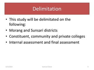 Delimitation
• This study will be delimitated on the
following:
• Morang and Sunsari districts
• Constituent, community and private colleges
• Internal assessment and final assessment
4/15/2019 Santiram Dahal 9
 