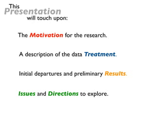 This
Presentation
        will touch upon:

    The Motivation for the research.


    A description of the data Treatment.


    Initial departures and preliminary Results.


    Issues and Directions to explore.
 