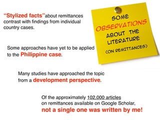 “Stylized facts”about remittances
                                                  SOME
                                                    tions
contrast with ﬁndings from individual
country cases.
                                           Ob  serva
                                                          e
                                                abo ut th
                                                           e
                                                lite ratur
                                                                S)
 Some approaches have yet to be applied                   TANCE
                                               (ON   REMIT
 to the Philippine case.


      Many studies have approached the topic
      from a development perspective.


                  Of the approximately 102,000 articles
                  on remittances available on Google Scholar,
                  not a single one was written by me!
 