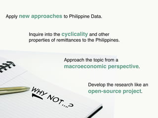 Apply new approaches to Philippine Data.


         Inquire into the cyclicality and other
         properties of remittances to the Philippines.



                          Approach the topic from a




        -
                          macroeconomic perspective.


                                      Develop the research like an
          Wh                          open-source project.
               y
                   No
                       t..
                          .?
 