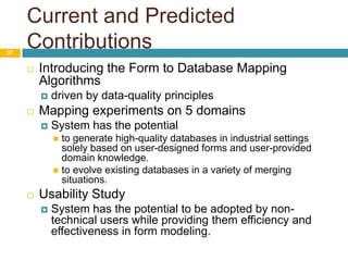 Current and Predicted Contributions37Introducing the Form to Database Mapping Algorithmsdriven by data-quality principlesMapping experiments on 5 domainsSystem has the potential to generate high-quality databases in industrial settings solely based on user-designed forms and user-provided domain knowledge.to evolve existing databases in a variety of merging situations. Usability StudySystem has the potential to be adopted by non-technical users while providing them efficiency and effectiveness in form modeling. 