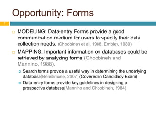 Opportunity: Forms7MODELING: Data-entry Forms provide a good communication medium for users to specify their data collection needs. (Choobineh et al. 1988, Embley, 1989)MAPPING: Important information on databases could be retrieved by analyzing forms (Choobineh and Mannino, 1988). Search forms provide a useful way in determining the underlying database(Benslimane, 2007) (Covered in Candidacy Exam)Data-entry forms provide key guidelines in designing a prospective database(Mannino and Choobineh, 1984).