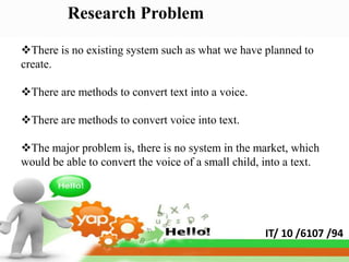 Research Problem

There is no existing system such as what we have planned to
create.

There are methods to convert text into a voice.

There are methods to convert voice into text.

The major problem is, there is no system in the market, which
would be able to convert the voice of a small child, into a text.




                                                     IT/ 10 /6107 /94
 