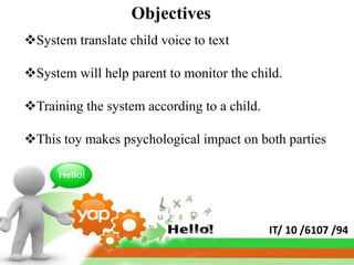 Objectives
System translate child voice to text

System will help parent to monitor the child.

Training the system according to a child.

This toy makes psychological impact on both parties




                                             IT/ 10 /6107 /94
 