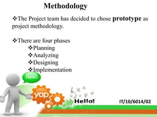 Methodology
The Project team has decided to chose prototype as
project methodology.

There are four phases
    Planning
    Analyzing
    Designing
    Implementation




                                        IT/10/6014/02
 