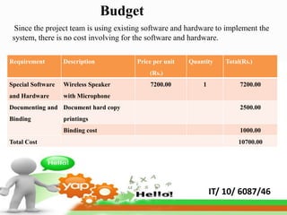 Budget
  Since the project team is using existing software and hardware to implement the
 system, there is no cost involving for the software and hardware.

Requirement        Description         Price per unit   Quantity    Total(Rs.)
                                           (Rs.)
Special Software   Wireless Speaker        7200.00          1            7200.00
and Hardware       with Microphone
Documenting and Document hard copy                                       2500.00
Binding            printings
                   Binding cost                                          1000.00
Total Cost                                                              10700.00




                                                                IT/ 10/ 6087/46
 