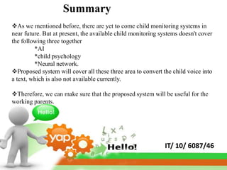 Summary
As we mentioned before, there are yet to come child monitoring systems in
near future. But at present, the available child monitoring systems doesn't cover
the following three together
         *AI
         *child psychology
         *Neural network.
Proposed system will cover all these three area to convert the child voice into
a text, which is also not available currently.

Therefore, we can make sure that the proposed system will be useful for the
working parents.




                                                             IT/ 10/ 6087/46
 