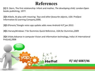 References
[1] D. Stern, The first relationship: Infant and mother, The developing child, London:Open
books publishing, 1977.

[2]A.Kibele, At play with meaning: Toys and other favourite objects, USA: ProQest
Information & Learning Company,2006.

[3]D.D’orazio,”Google voice app update adds news Android 4.0”,jan.2012.

[4]G.Harvey,Windows 7 for Dummies Quick Reference, USA:for Dummies,2009

[5]K.V.Kale,Advance in computer Vision and information technology, India:I.K International
Pvt(Ltd),2008




                                                                     IT/ 10/ 6087/46
 
