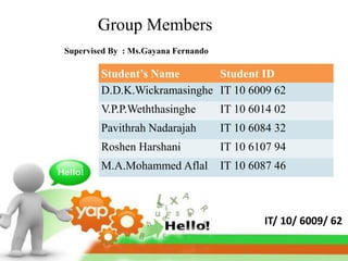 Group Members
Supervised By : Ms.Gayana Fernando

        Student’s Name       Student ID
        D.D.K.Wickramasinghe IT 10 6009 62
        V.P.P.Weththasinghe          IT 10 6014 02
        Pavithrah Nadarajah          IT 10 6084 32
        Roshen Harshani              IT 10 6107 94
        M.A.Mohammed Aflal           IT 10 6087 46



                                             IT/ 10/ 6009/ 62
 
