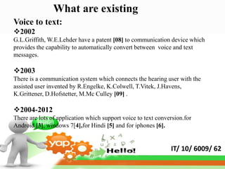 What are existing
Voice to text:
2002
G.L.Griffith, W.E.Lehder have a patent [08] to communication device which
provides the capability to automatically convert between voice and text
messages.

2003
There is a communication system which connects the hearing user with the
assisted user invented by R.Engelke, K.Colwell, T.Vitek, J.Havens,
K.Grittener, D.Hofstetter, M.Mc Culley [09] .

2004-2012
There are lots of application which support voice to text conversion.for
Android [3], windows 7[4],for Hindi [5] and for iphones [6].


                                                               IT/ 10/ 6009/ 62
 