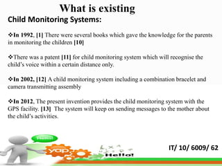 What is existing
Child Monitoring Systems:
In 1992, [1] There were several books which gave the knowledge for the parents
in monitoring the children [10]

There was a patent [11] for child monitoring system which will recognise the
child’s voice within a certain distance only.

In 2002, [12] A child monitoring system including a combination bracelet and
camera transmitting assembly

In 2012, The present invention provides the child monitoring system with the
GPS facility. [13] The system will keep on sending messages to the mother about
the child’s activities.




                                                               IT/ 10/ 6009/ 62
 