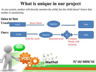 What is unique in our project
In our system, mother will directly monitor the child, but the child doesn’t know that
mother is monitoring

Voice to Text
Usual:     Adult
                           Direct Word            System                        Text


Ours:
              Child                      System               AI                Text
                       Emit the word          Searched word        Compare
                                                                   Words with
                                                                   meaning




                                                                       IT/ 10/ 6009/ 62
 