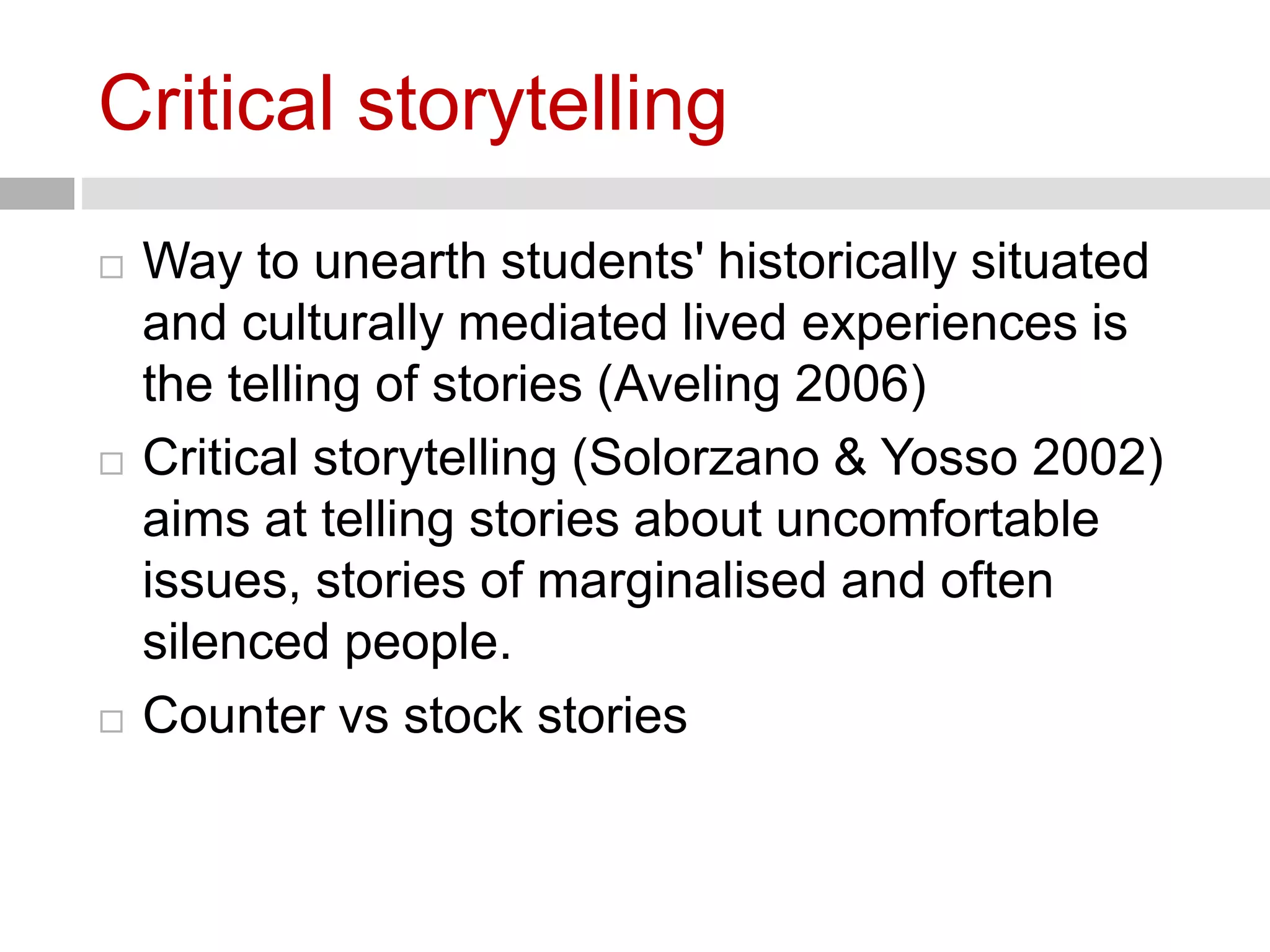 Critical storytelling 
 Way to unearth students' historically situated 
and culturally mediated lived experiences is 
the telling of stories (Aveling 2006) 
 Critical storytelling (Solorzano & Yosso 2002) 
aims at telling stories about uncomfortable 
issues, stories of marginalised and often 
silenced people. 
 Counter vs stock stories 
 
