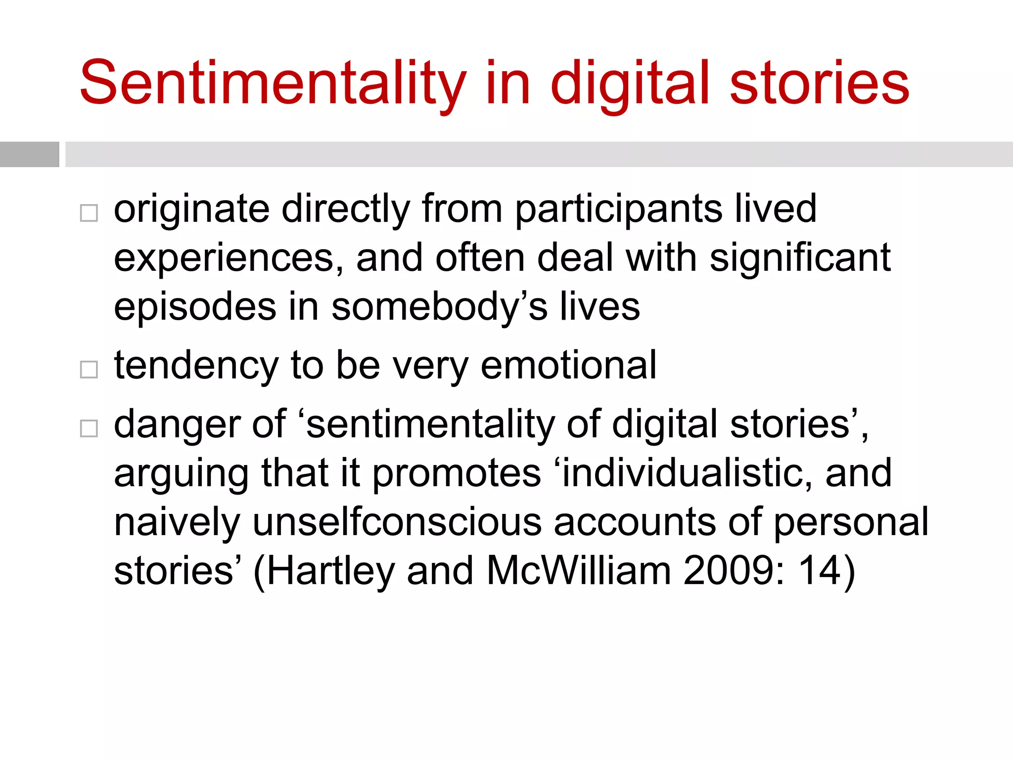 Sentimentality in digital stories 
 originate directly from participants lived 
experiences, and often deal with significant 
episodes in somebody’s lives 
 tendency to be very emotional 
 danger of ‘sentimentality of digital stories’, 
arguing that it promotes ‘individualistic, and 
naively unselfconscious accounts of personal 
stories’ (Hartley and McWilliam 2009: 14) 
 